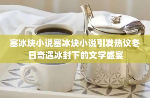 塞冰块小说塞冰块小说引发热议冬日奇遇冰封下的文学盛宴