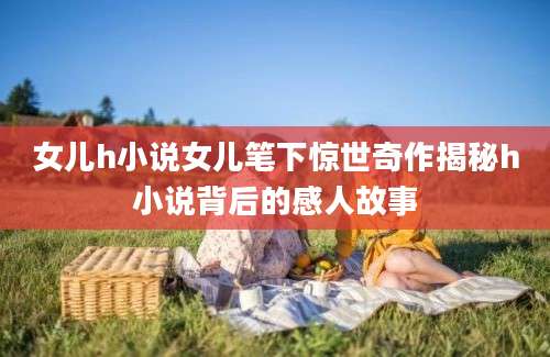 女儿h小说女儿笔下惊世奇作揭秘h小说背后的感人故事