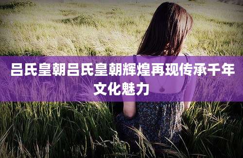 吕氏皇朝吕氏皇朝辉煌再现传承千年文化魅力