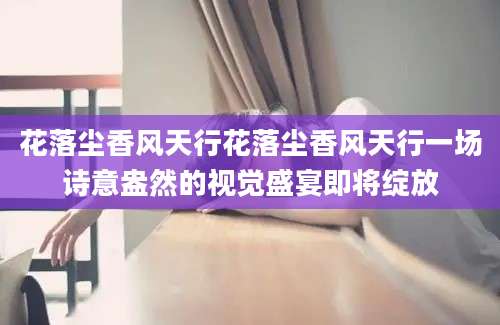 花落尘香风天行花落尘香风天行一场诗意盎然的视觉盛宴即将绽放