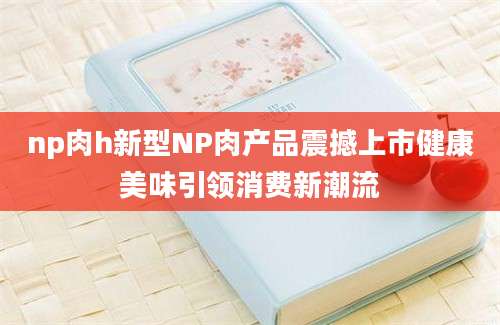 np肉h新型NP肉产品震撼上市健康美味引领消费新潮流