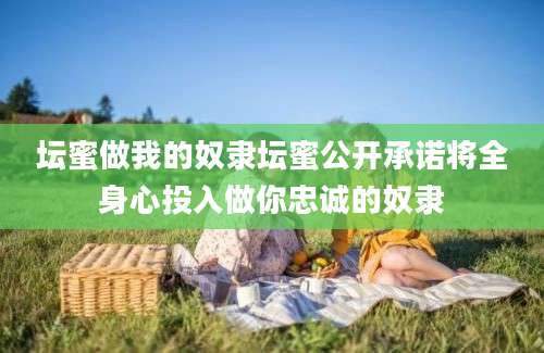 坛蜜做我的奴隶坛蜜公开承诺将全身心投入做你忠诚的奴隶