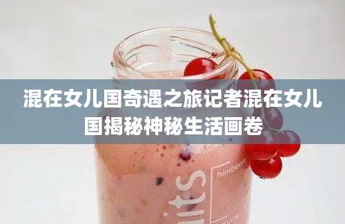 混在女儿国奇遇之旅记者混在女儿国揭秘神秘生活画卷