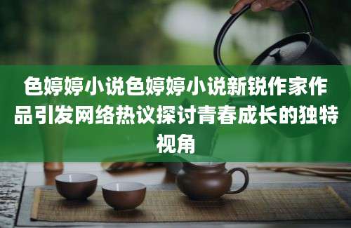 色婷婷小说色婷婷小说新锐作家作品引发网络热议探讨青春成长的独特视角