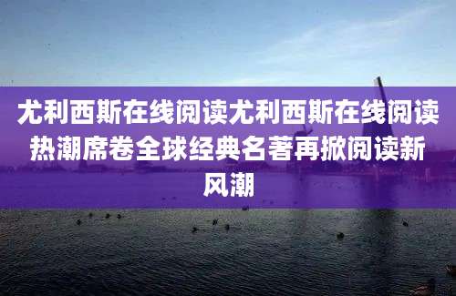 尤利西斯在线阅读尤利西斯在线阅读热潮席卷全球经典名著再掀阅读新风潮