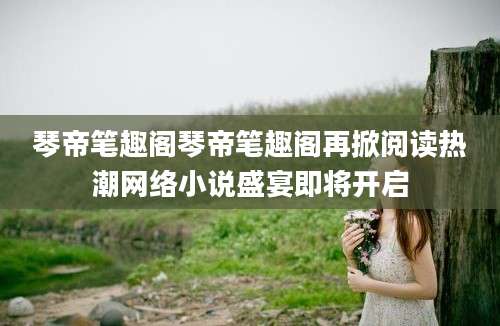 琴帝笔趣阁琴帝笔趣阁再掀阅读热潮网络小说盛宴即将开启