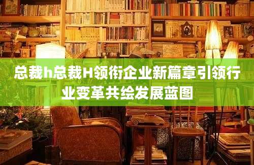总裁h总裁H领衔企业新篇章引领行业变革共绘发展蓝图