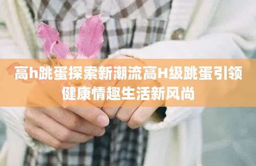 高h跳蛋探索新潮流高H级跳蛋引领健康情趣生活新风尚