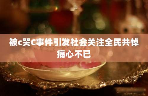 被c哭C事件引发社会关注全民共悼痛心不已