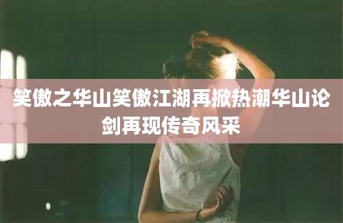 笑傲之华山笑傲江湖再掀热潮华山论剑再现传奇风采