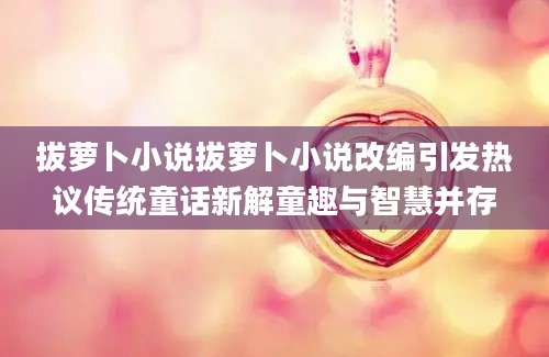 拔萝卜小说拔萝卜小说改编引发热议传统童话新解童趣与智慧并存