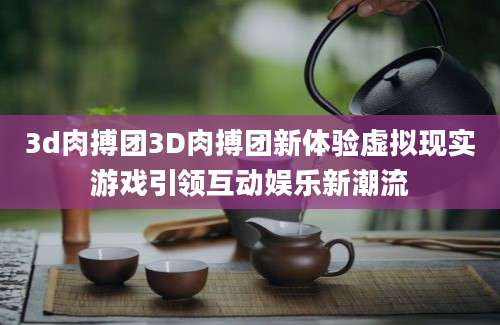 3d肉搏团3D肉搏团新体验虚拟现实游戏引领互动娱乐新潮流