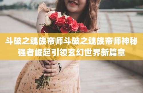 斗破之魂族帝师斗破之魂族帝师神秘强者崛起引领玄幻世界新篇章
