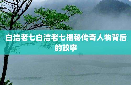 白洁老七白洁老七揭秘传奇人物背后的故事