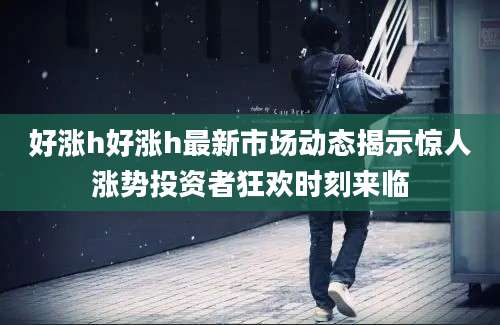 好涨h好涨h最新市场动态揭示惊人涨势投资者狂欢时刻来临