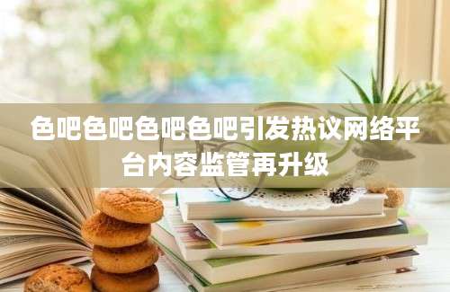 色吧色吧色吧色吧引发热议网络平台内容监管再升级