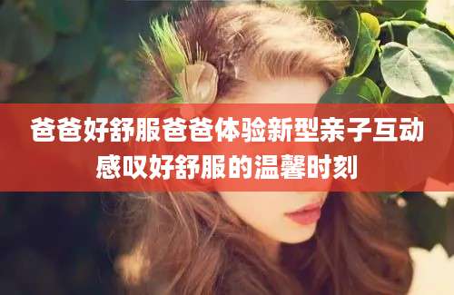 爸爸好舒服爸爸体验新型亲子互动感叹好舒服的温馨时刻