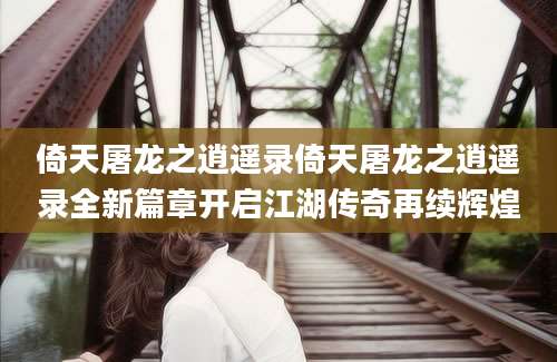 倚天屠龙之逍遥录倚天屠龙之逍遥录全新篇章开启江湖传奇再续辉煌