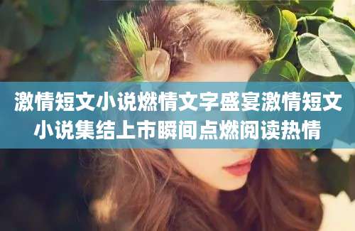 激情短文小说燃情文字盛宴激情短文小说集结上市瞬间点燃阅读热情