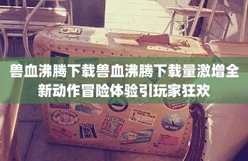 兽血沸腾下载兽血沸腾下载量激增全新动作冒险体验引玩家狂欢