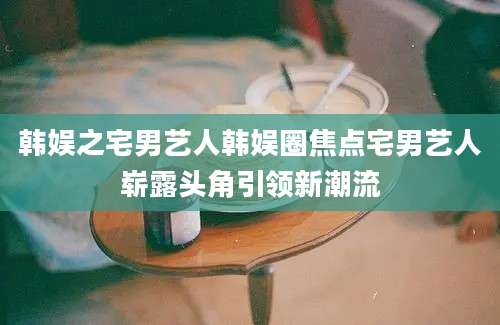 韩娱之宅男艺人韩娱圈焦点宅男艺人崭露头角引领新潮流