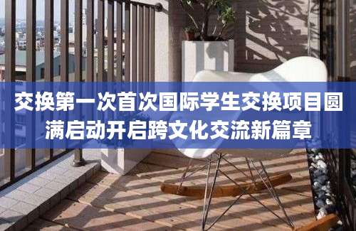 交换第一次首次国际学生交换项目圆满启动开启跨文化交流新篇章