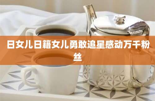 日女儿日籍女儿勇敢追星感动万千粉丝