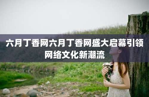 六月丁香网六月丁香网盛大启幕引领网络文化新潮流