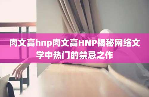 肉文高hnp肉文高HNP揭秘网络文学中热门的禁忌之作