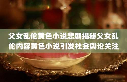 父女乱伦黄色小说悲剧揭秘父女乱伦内容黄色小说引发社会舆论关注