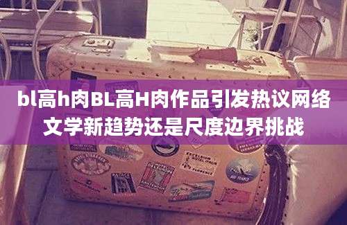 bl高h肉BL高H肉作品引发热议网络文学新趋势还是尺度边界挑战
