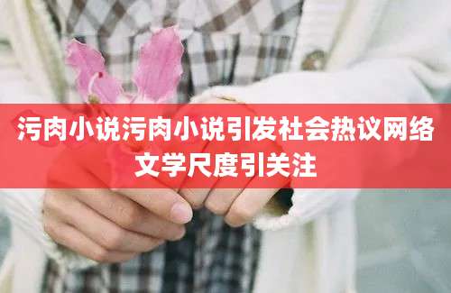 污肉小说污肉小说引发社会热议网络文学尺度引关注