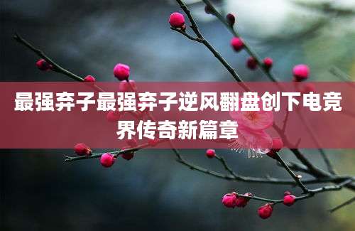 最强弃子最强弃子逆风翻盘创下电竞界传奇新篇章