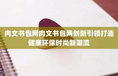 肉文书包网肉文书包网创新引领打造健康环保时尚新潮流