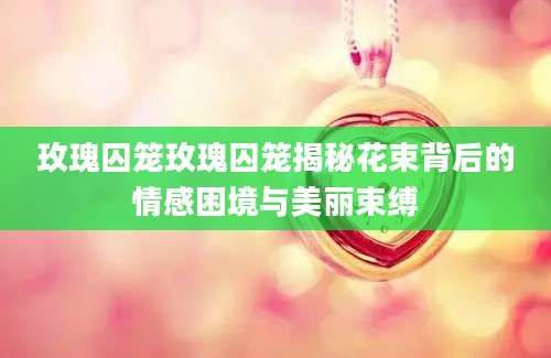 玫瑰囚笼玫瑰囚笼揭秘花束背后的情感困境与美丽束缚