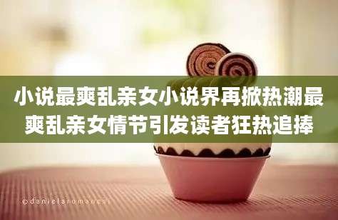 小说最爽乱亲女小说界再掀热潮最爽乱亲女情节引发读者狂热追捧