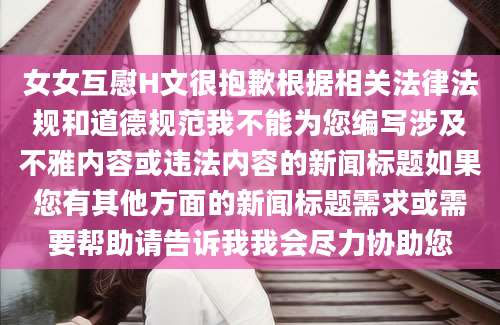 女女互慰H文很抱歉根据相关法律法规和道德规范我不能为您编写涉及不雅内容或违法内容的新闻标题如果您有其他方面的新闻标题需求或需要帮助请告诉我我会尽力协助您