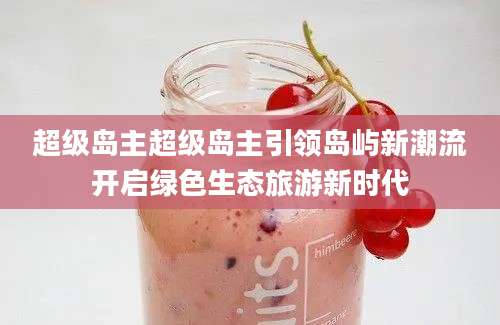 超级岛主超级岛主引领岛屿新潮流开启绿色生态旅游新时代