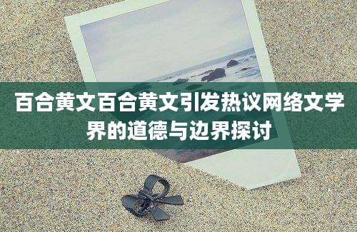 百合黄文百合黄文引发热议网络文学界的道德与边界探讨