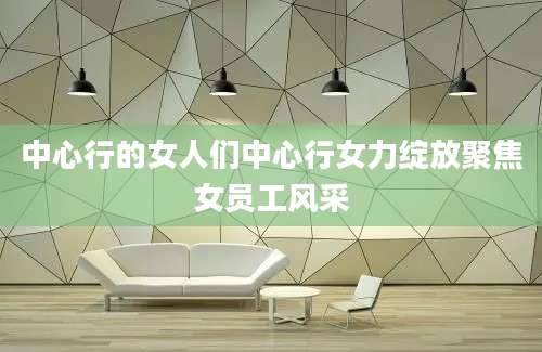 中心行的女人们中心行女力绽放聚焦女员工风采