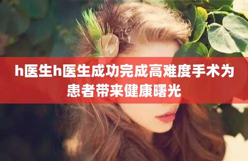 h医生h医生成功完成高难度手术为患者带来健康曙光