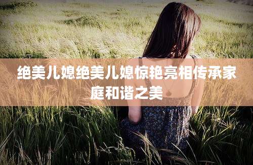 绝美儿媳绝美儿媳惊艳亮相传承家庭和谐之美
