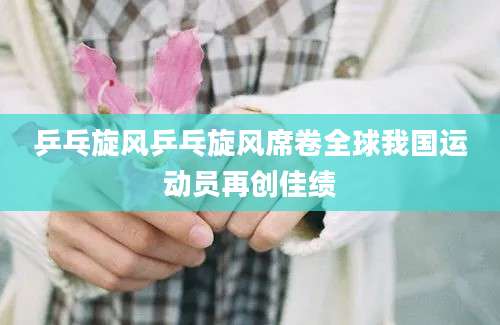 乒乓旋风乒乓旋风席卷全球我国运动员再创佳绩