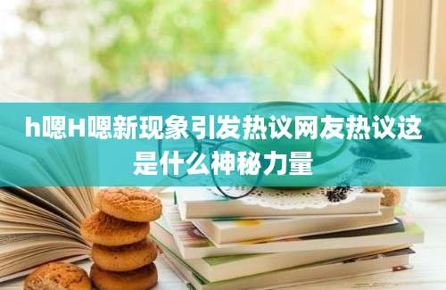 h嗯H嗯新现象引发热议网友热议这是什么神秘力量