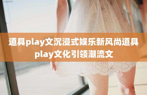 道具play文沉浸式娱乐新风尚道具play文化引领潮流文