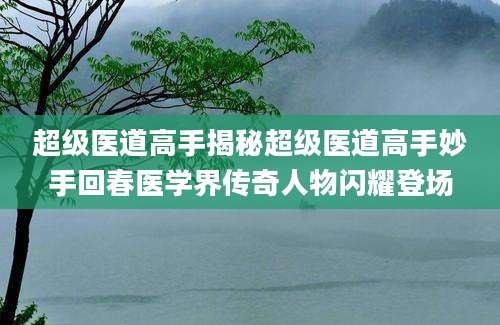 超级医道高手揭秘超级医道高手妙手回春医学界传奇人物闪耀登场