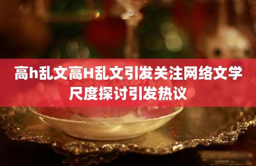 高h乱文高H乱文引发关注网络文学尺度探讨引发热议