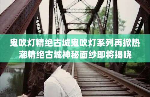 鬼吹灯精绝古城鬼吹灯系列再掀热潮精绝古城神秘面纱即将揭晓