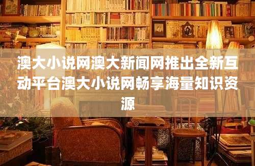 澳大小说网澳大新闻网推出全新互动平台澳大小说网畅享海量知识资源