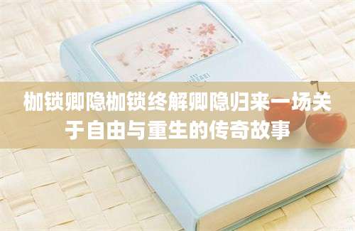 枷锁卿隐枷锁终解卿隐归来一场关于自由与重生的传奇故事